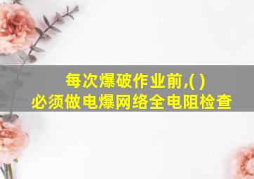 每次爆破作业前,( )必须做电爆网络全电阻检查